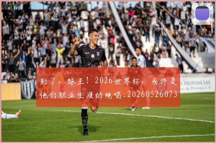 别了，球王！2026世界杯，或许是他们职业生涯的绝唱_20260526073153