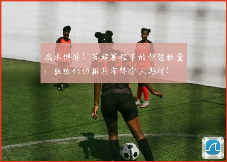 战术博弈!苏超赛程下的智慧较量,教练们的排兵布阵令人期待!