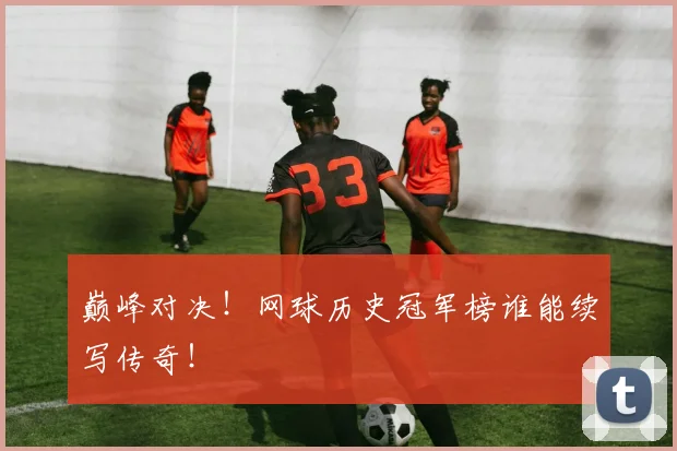 巅峰对决！网球历史冠军榜谁能续写传奇！