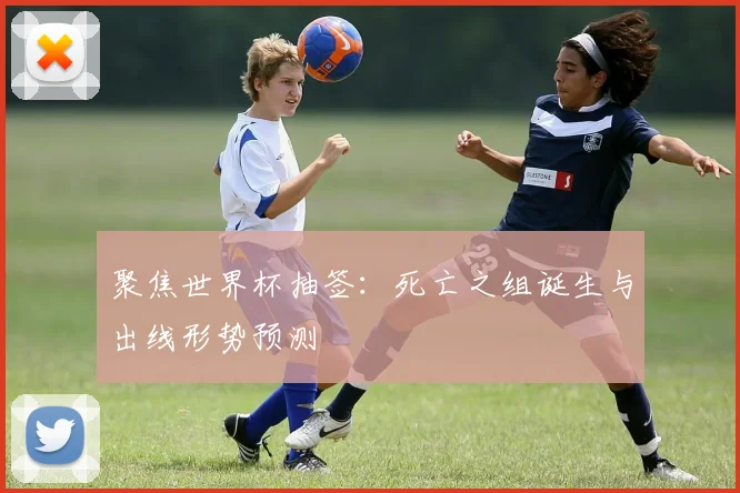 聚焦世界杯抽签:死亡之组诞生与出线形势预测