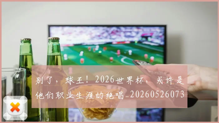 别了，球王！2026世界杯，或许是他们职业生涯的绝唱_20260526073153