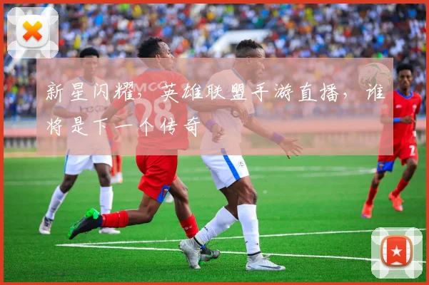 新星闪耀，英雄联盟手游直播，谁将是下一个传奇