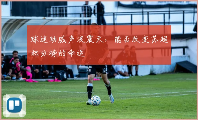 球迷助威声浪震天，能否改变苏超积分榜的命运