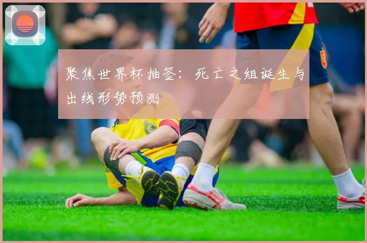 聚焦世界杯抽签：死亡之组诞生与出线形势预测