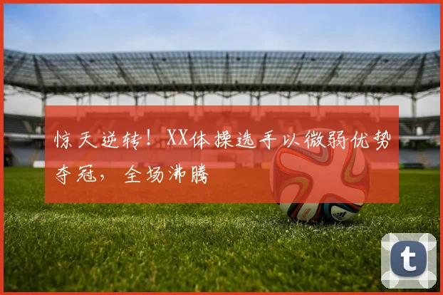 惊天逆转！XX体操选手以微弱优势夺冠，全场沸腾