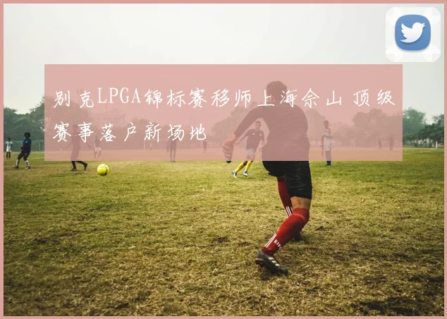 别克LPGA锦标赛移师上海佘山 顶级赛事落户新场地