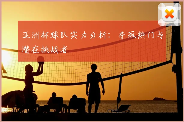亚洲杯球队实力分析:夺冠热门与潜在挑战者
