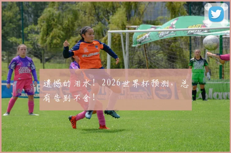 遗憾的泪水!2026世界杯预测,总有告别不舍!