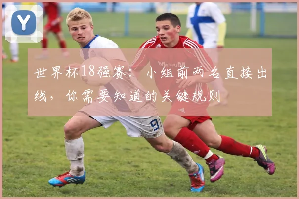 世界杯18强赛:小组前两名直接出线,你需要知道的关键规则