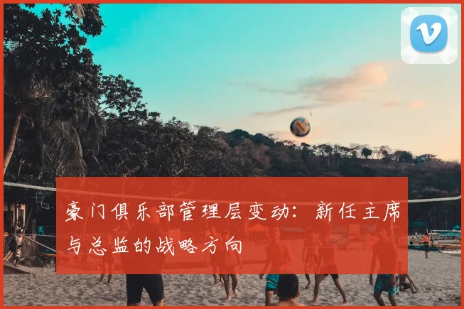 豪门俱乐部管理层变动：新任主席与总监的战略方向