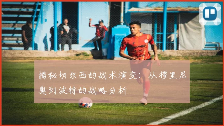 揭秘切尔西的战术演变：从穆里尼奥到波特的战略分析