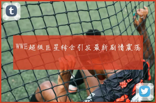 WWE超级巨星转会引发最新剧情震荡