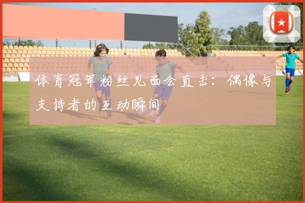 体育冠军粉丝见面会直击：偶像与支持者的互动瞬间